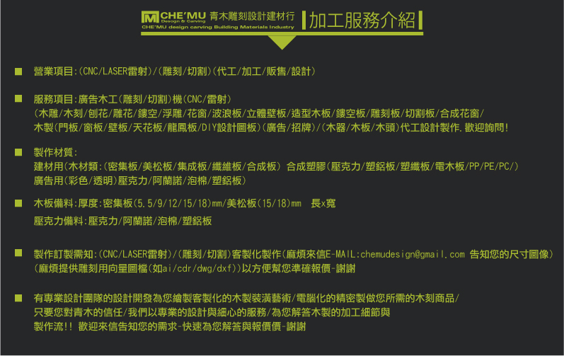 
木板板材材料-建材行/建築材料-青木雕刻設計(建材行/木工廠)
https://www.chemudesign.com

營業項目:(CNC/LASER雷射)/(雕刻/切割)(代工/加工/販售/設計)

服務行業:(建築/室內裝潢/建材/廣告(招牌)/設計)(DIY個人/買賣(批發/零售)

(雕刻/切割)製作材質:
建材用(木材類:(密集板/美松板/集成板/纖維板/合成板) 合成塑膠(壓克力/塑鋁板/塑纖板/電木板/PP/PE/PC/)
廣告用(彩色/透明)壓克力/阿蘭諾/泡棉/塑鋁板)

服務項目:廣告木工(雕刻/切割)機(CNC/雷射)
(木雕/木刻/刨花/雕花/鏤空/浮雕/花窗/波浪板/立體壁板/造型木板/鏤空板/雕刻板/切割板/合成花窗/木製(門板/窗板/壁板/天花板/龍鳳板/DIY設計圖板)
(廣告/招牌)/(木器/木板/木頭)代工設計製作.歡迎詢問!

服務地區:(台北/桃園/新竹/苗栗/台中/南投/雲林/嘉義/台南/高雄/屏東/宜蘭/花蓮/台東)縣市

製作訂製需知:(CNC/LASER雷射)/(雕刻/切割)客製化製作(麻煩來信E-MAIL:chemudesign@gmail.com 告知您的尺寸圖像)
(麻煩提供雕刻用向量圖檔(如ai/cdr/dwg/dxf))以方便幫您準確報價-謝謝

有專業設計團隊的設計開發為您繪製客製化的木製裝潢藝術/電腦化的精密製做您所需的木刻商品/
只要您對青木的信任/我們以專業的設計與細心的服務/為您解答木製的加工細節與
製作流!! 歡迎來信告知您的需求-快速為您解答與報價-謝謝 
