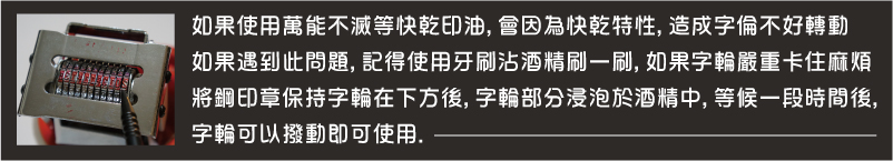 如果使用萬能不滅等快乾印油,會因為快乾特性,造成字輪不好轉動如果遇到此問題,記得使用牙刷沾酒精刷一刷,如果字輪嚴重卡住麻煩將鋼印章保持字輪在下方後,字輪部分浸泡於酒精中,等候一段時間後,
字輪可以撥動,即可使用-鋼印日期印章+搭配光滑面萬能不滅防水防擦印油墨水