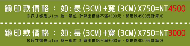 ※尺寸都是以1cm 為一單位 計算出價格不滿3000元，都是以3000元計算※如:長(3CM)+寬(3CM)X750=NT3000銅印款價格：※尺寸都是以1cm 為一單位 計算出價格不滿4500元，都是以4500元計算※如:長(3CM)+寬(3CM)X750=NT4500鋼印款價格：