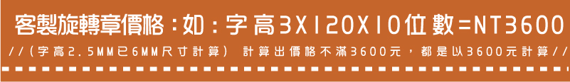 //(字高2.5MM已6MM尺寸計算) 計算出價格不滿3600元，都是以3600元計算//如:字高3X120X10位數=NT3600客製旋轉章價格：
